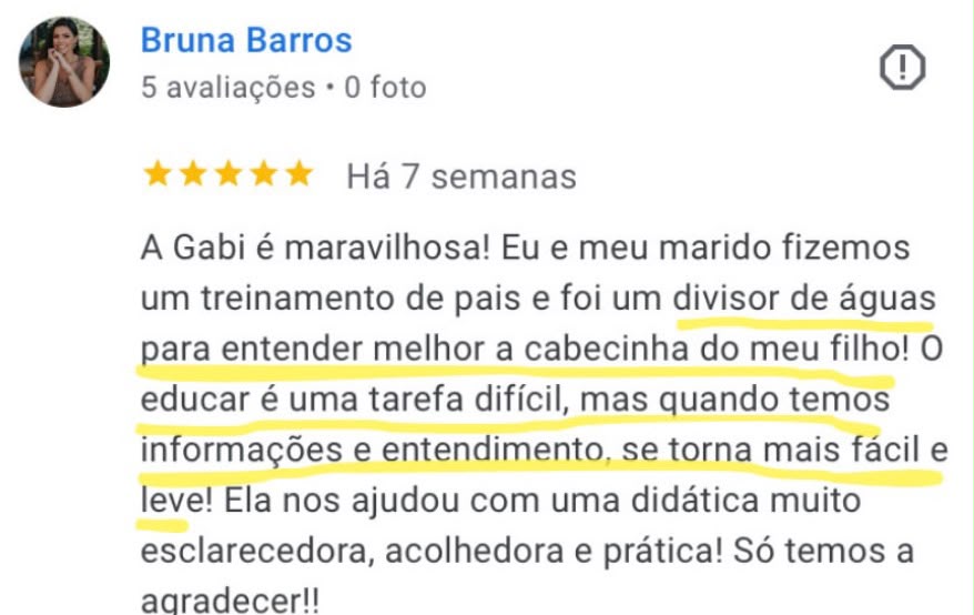 Avaliação de 5 estrelas de Bruna Barros no Google: A Gabi é maravilhosa! Eu e meu marido fizemos um treinamento de pais e foi um divisor de águas para entender melhor a cabecinha do meu filho.